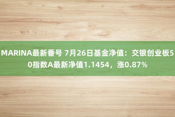 MARINA最新番号 7月26日基金净值：交银创业板50指数A最新净值1.1454，涨0.87%