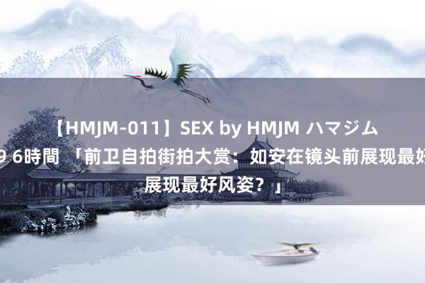 【HMJM-011】SEX by HMJM ハマジムベスト09 6時間 「前卫自拍街拍大赏：如安在镜头前展现最好风姿？」