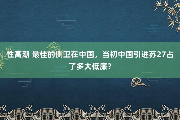 性高潮 最佳的侧卫在中国，当初中国引进苏27占了多大低廉？