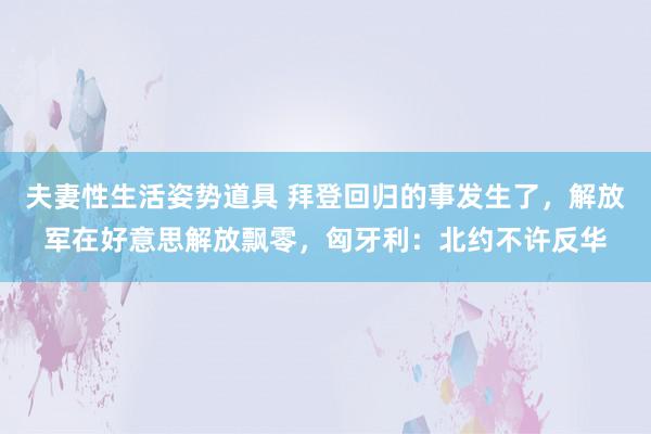 夫妻性生活姿势道具 拜登回归的事发生了，解放军在好意思解放飘零，匈牙利：北约不许反华