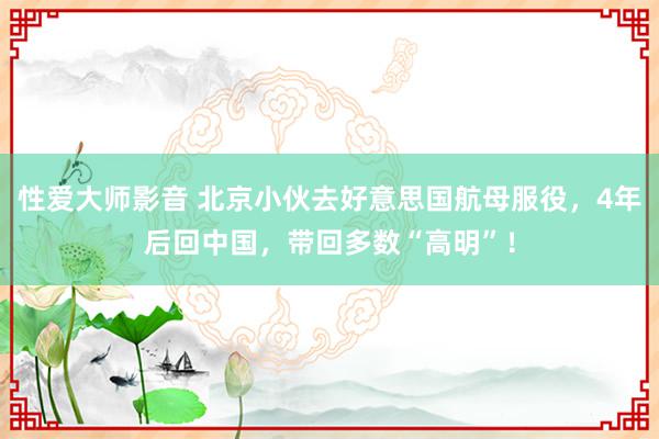 性爱大师影音 北京小伙去好意思国航母服役，4年后回中国，带回多数“高明”！