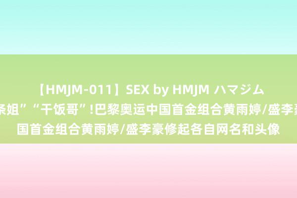 【HMJM-011】SEX by HMJM ハマジムベスト09 6時間 “阿条姐”“干饭哥”!巴黎奥运中国首金组合黄雨婷/盛李豪修起各自网名和头像