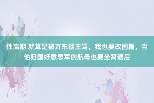 性高潮 就算是被万东谈主骂，我也要改国籍，当他归国好意思军的航母也要坐窝退后