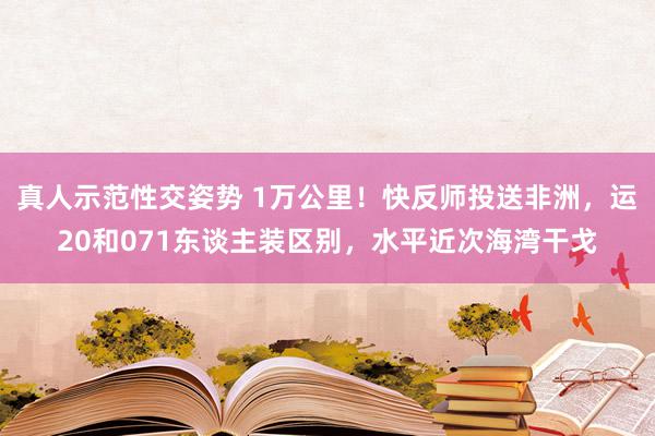 真人示范性交姿势 1万公里！快反师投送非洲，运20和071东谈主装区别，水平近次海湾干戈