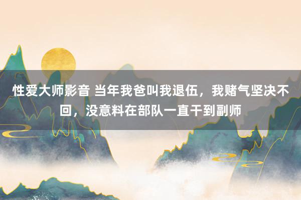 性爱大师影音 当年我爸叫我退伍，我赌气坚决不回，没意料在部队一直干到副师