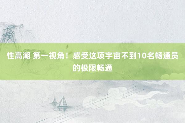 性高潮 第一视角！感受这项宇宙不到10名畅通员的极限畅通