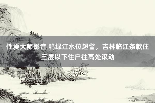 性爱大师影音 鸭绿江水位超警，吉林临江条款住三层以下住户往高处滚动