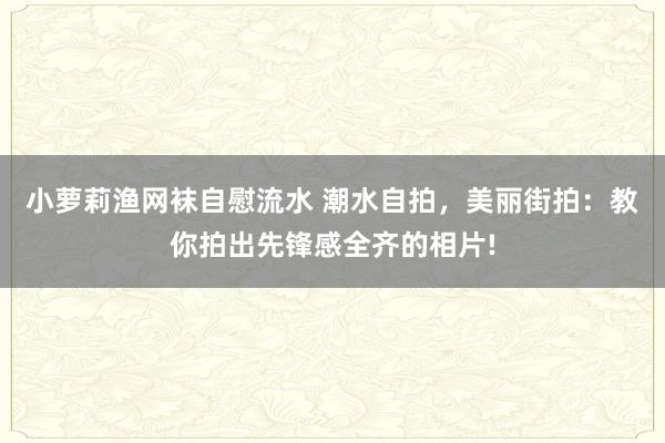 小萝莉渔网袜自慰流水 潮水自拍，美丽街拍：教你拍出先锋感全齐的相片!