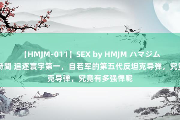 【HMJM-011】SEX by HMJM ハマジムベスト09 6時間 追逐寰宇第一，自若军的第五代反坦克导弹，究竟有多强悍呢