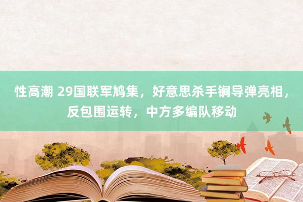 性高潮 29国联军鸠集，好意思杀手锏导弹亮相，反包围运转，中方多编队移动