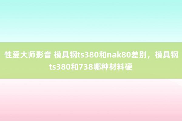 性爱大师影音 模具钢ts380和nak80差别，模具钢ts380和738哪种材料硬