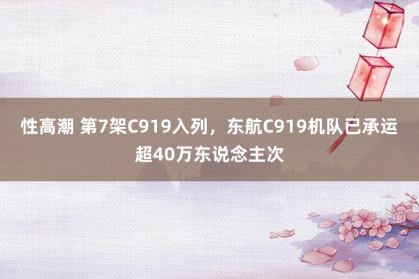 性高潮 第7架C919入列，东航C919机队已承运超40万东说念主次