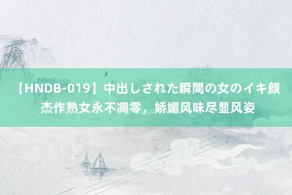 【HNDB-019】中出しされた瞬間の女のイキ顔 杰作熟女永不凋零，娇媚风味尽显风姿