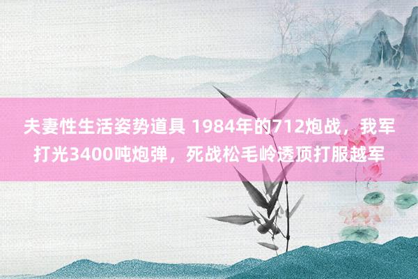 夫妻性生活姿势道具 1984年的712炮战，我军打光3400吨炮弹，死战松毛岭透顶打服越军