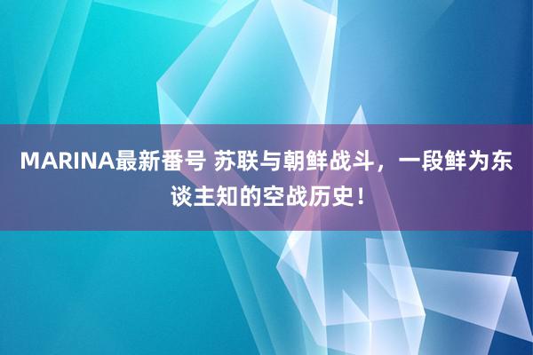 MARINA最新番号 苏联与朝鲜战斗，一段鲜为东谈主知的空战历史！