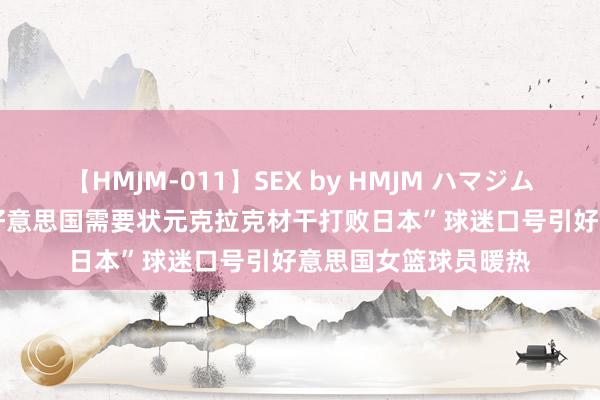 【HMJM-011】SEX by HMJM ハマジムベスト09 6時間 “好意思国需要状元克拉克材干打败日本”球迷口号引好意思国女篮球员暖热