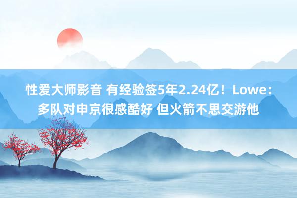 性爱大师影音 有经验签5年2.24亿！Lowe：多队对申京很感酷好 但火箭不思交游他