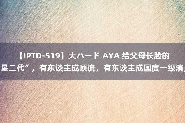 【IPTD-519】大ハード AYA 给父母长脸的“星二代”，有东谈主成顶流，有东谈主成国度一级演员