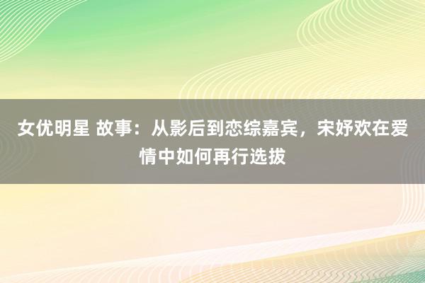 女优明星 故事：从影后到恋综嘉宾，宋妤欢在爱情中如何再行选拔