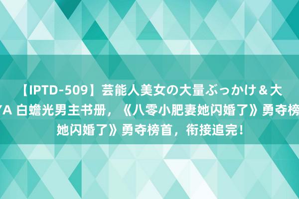 【IPTD-509】芸能人美女の大量ぶっかけ＆大量ごっくん AYA 白蟾光男主书册，《八零小肥妻她闪婚了》勇夺榜首，衔接追完！