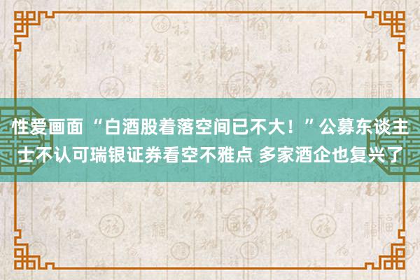 性爱画面 “白酒股着落空间已不大！”公募东谈主士不认可瑞银证券看空不雅点 多家酒企也复兴了