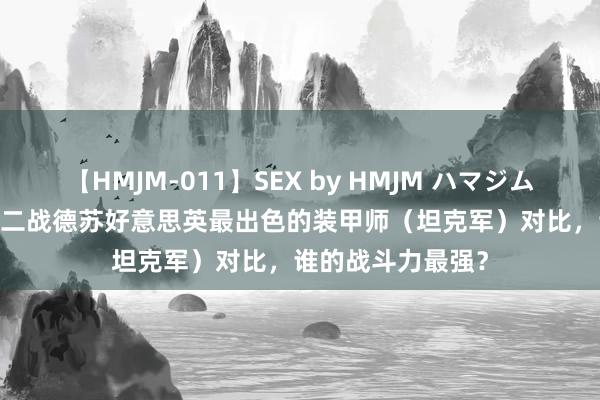 【HMJM-011】SEX by HMJM ハマジムベスト09 6時間 二战德苏好意思英最出色的装甲师（坦克军）对比，谁的战斗力最强？