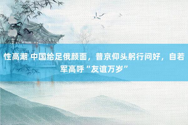 性高潮 中国给足俄颜面，普京仰头躬行问好，自若军高呼“友谊万岁”