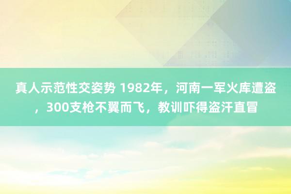 真人示范性交姿势 1982年，河南一军火库遭盗，300支枪不翼而飞，教训吓得盗汗直冒