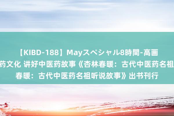 【KIBD-188】Mayスペシャル8時間-高画質-特別編 推崇中医药文化 讲好中医药故事《杏林春暖：古代中医药名祖听说故事》出书刊行