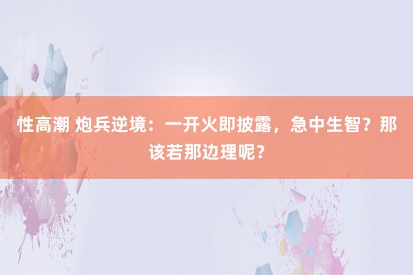 性高潮 炮兵逆境：一开火即披露，急中生智？那该若那边理呢？