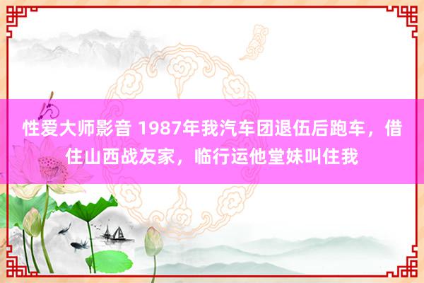 性爱大师影音 1987年我汽车团退伍后跑车，借住山西战友家，临行运他堂妹叫住我