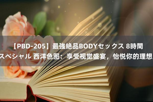 【PBD-205】最強絶品BODYセックス 8時間スペシャル 西洋色图：享受视觉盛宴，怡悦你的理想！