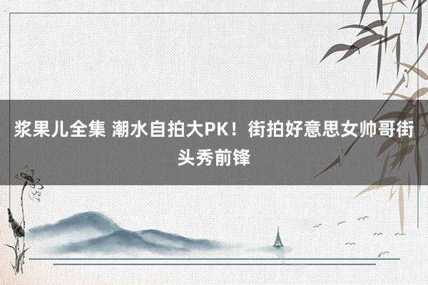 浆果儿全集 潮水自拍大PK！街拍好意思女帅哥街头秀前锋