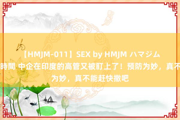 【HMJM-011】SEX by HMJM ハマジムベスト09 6時間 中企在印度的高管又被盯上了！预防为妙，真不能赶快撤吧