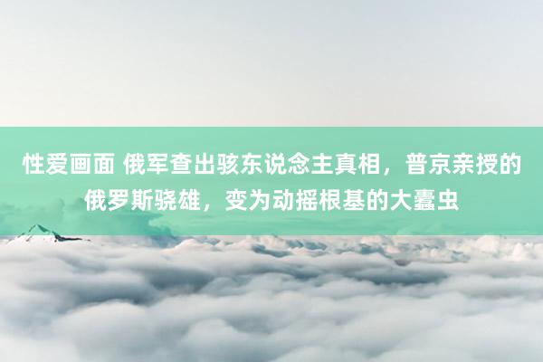 性爱画面 俄军查出骇东说念主真相，普京亲授的俄罗斯骁雄，变为动摇根基的大蠹虫