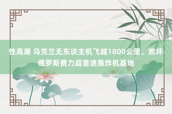 性高潮 乌克兰无东谈主机飞越1800公里，败坏俄罗斯费力超音速轰炸机基地