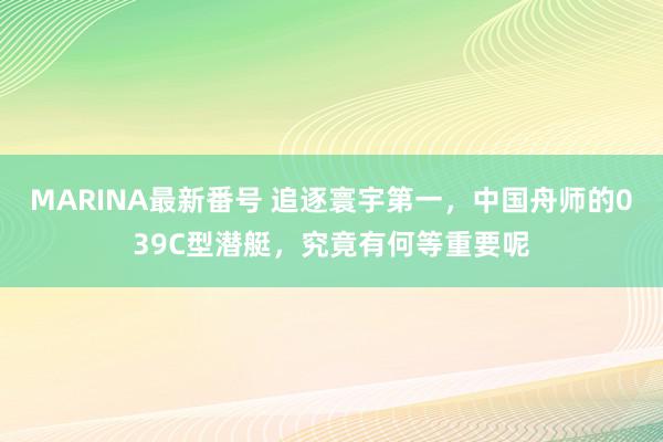 MARINA最新番号 追逐寰宇第一，中国舟师的039C型潜艇，究竟有何等重要呢