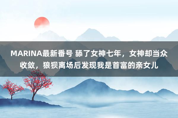 MARINA最新番号 舔了女神七年，女神却当众收敛，狼狈离场后发现我是首富的亲女儿