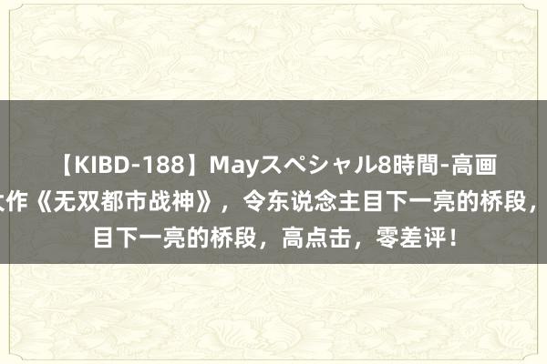 【KIBD-188】Mayスペシャル8時間-高画質-特別編 成名大作《无双都市战神》，令东说念主目下一亮的桥段，高点击，零差评！