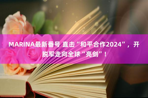 MARINA最新番号 直击“和平合作2024”，开脱军走向全球“亮剑”！