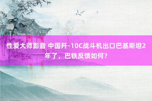 性爱大师影音 中国歼-10C战斗机出口巴基斯坦2年了，巴铁反馈如何？