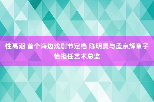 性高潮 首个海边戏剧节定档 陈明昊与孟京辉章子怡担任艺术总监