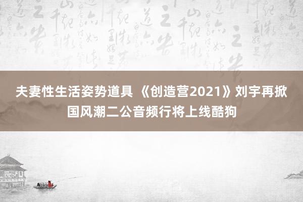 夫妻性生活姿势道具 《创造营2021》刘宇再掀国风潮二公音频行将上线酷狗