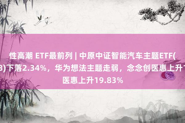 性高潮 ETF最前列 | 中原中证智能汽车主题ETF(159888)下落2.34%，华为想法主题走弱，念念创医惠上升19.83%