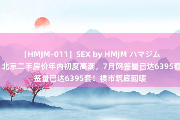 【HMJM-011】SEX by HMJM ハマジムベスト09 6時間 北京二手房价年内初度高潮，7月网签量已达6395套！楼市筑底回暖