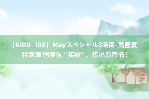 【KIBD-188】Mayスペシャル8時間-高画質-特別編 国度队“买楼”，传出新音书！