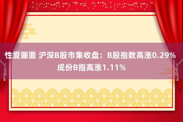 性爱画面 沪深B股市集收盘：B股指数高涨0.29% 成份B指高涨1.11%