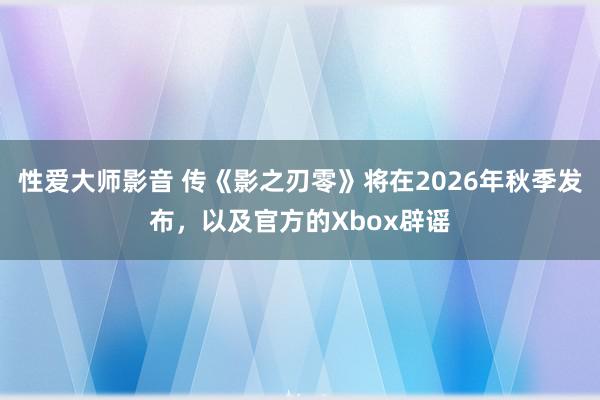 性爱大师影音 传《影之刃零》将在2026年秋季发布，以及官方的Xbox辟谣