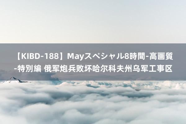 【KIBD-188】Mayスペシャル8時間-高画質-特別編 俄军炮兵败坏哈尔科夫州乌军工事区