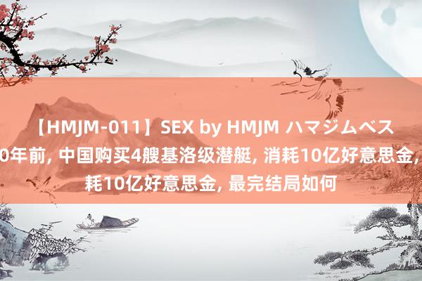 【HMJM-011】SEX by HMJM ハマジムベスト09 6時間 30年前, 中国购买4艘基洛级潜艇, 消耗10亿好意思金, 最完结局如何